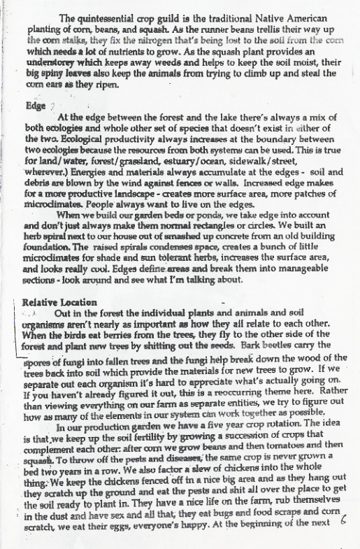 The quintessential crop guild is the traditional Native American planting of corn, beans, and squash. As the runner beans lrells their way up the com stalks, they fix the ifrogen that’s being lost to the soll from Lhe co ‘which needs & lot of nutrients to grow. As the squash plant provides an understorey which keeps away weeds and helps to keep the eoil maist, their big spiny leaves also keep the animals from trying to climb up and steal the ‘con ears as they ripen.  Edge  At the edge between the forest and the lake there’s always a mix of both eclogies and whole other set of species that doesn’t exist ir: <ither of the two. Ecological productvity always increases at the boundary between two ecologies because the resources from both systems can be used. This is true for land/ water, forest/ grassland, estuary/ocean, sidewalk,/street, ‘wherever.) Energies and materials always accumulate at the edges - soil and é"’alnx...-m.w«..hy-u.,.wim-g;---u..\_nm.n. Increased edge makes  2 more productive landscape - creates more surface area, more patches of  sicrodimates. People always want to live on the edges. 4  ‘When we build our garden beds or ponds, we take edge into account ‘and dor’tjust always make them normal rectangles or circles. We built an herb spirai next to vor house out of smashed up concrete from an old building foundation. The raised spirals condenses space, creates a bunch of little ‘microclimates for shade and sun tolerant herbs, increases the surface area, and looks really cvol. Edges define areas and break them into manageable  ‘sections - look around and see what I’m talking about.  Relative Location = » Out in the forest the individual plants and animals and soil arer( nearly as important as how they ail relate to each other. mmwa-mba{‘gmmmmqml?ymnummmm forest and plant new trees by shitting out the seeds. Bark bectles carry the *wndwmrulmmndwwhlpmammwmd.mhe irees back into soil which provide the materials for new trees to grow. If we te out each ’s hard to appreciate what’s actually going on. 1 you haven’t already figured it out, this is a reoccurring theme here. Rather than viewing everything on our farm as separate entities, we try to figure out how as many of the elements in our system can work togethe as possible, i our production garden we have a five year rop rotation. The idea s that we keep up the soil ferilty by growing a succesion of crops that complement each other: after corn we grow beans and then tomatoes and then scquash. To throw off the pests and diseases; the same crop is never grown a bed two years in a row. We also factor a slew of chickens into the whole thing: We keep the chickens fenced offin a nice big area and as they hang out they scratch up the ground and eat the pests and sit al over the place to get in. They have a nice life on the farm, rub themselves  the soil ready to plant in the dust and have sex and all that, they eat bugs and food scrape and com  scratch, we eat their eggy, everyone’s happy. At the beginning of the next 